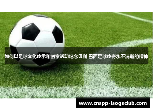 如何以足球文化传承和创意活动纪念贝利 巴西足球传奇永不消逝的精神 如何以足球文化传承和创意活动纪念贝利 巴西足球传奇永不消逝的精神