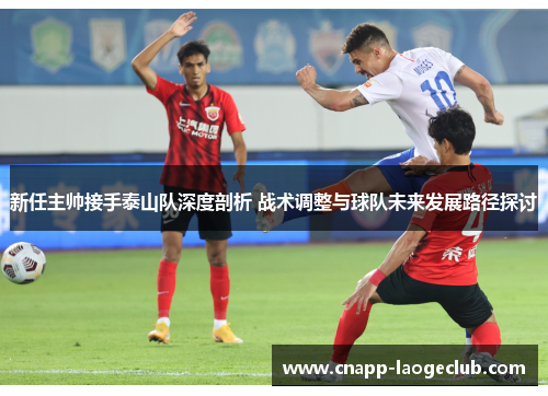 新任主帅接手泰山队深度剖析 战术调整与球队未来发展路径探讨