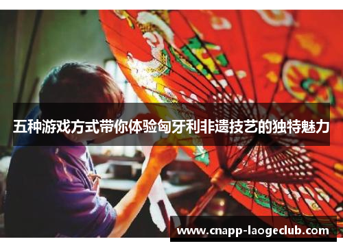 五种游戏方式带你体验匈牙利非遗技艺的独特魅力 五种游戏方式带你体验匈牙利非遗技艺的独特魅力