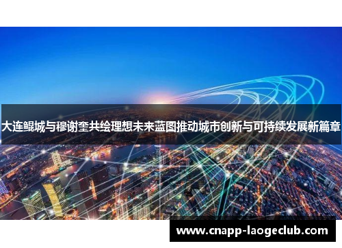 大连鲲城与穆谢奎共绘理想未来蓝图推动城市创新与可持续发展新篇章
