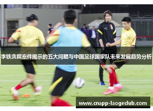 李铁贪腐案件揭示的五大问题与中国足球国家队未来发展趋势分析 李铁贪腐案件揭示的五大问题与中国足球国家队未来发展趋势分析