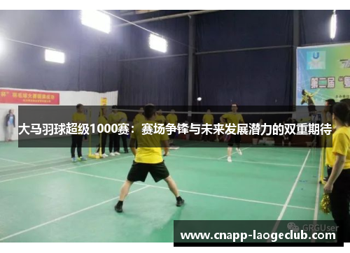 大马羽球超级1000赛：赛场争锋与未来发展潜力的双重期待