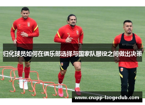 归化球员如何在俱乐部选择与国家队服役之间做出决策 归化球员如何在俱乐部选择与国家队服役之间做出决策