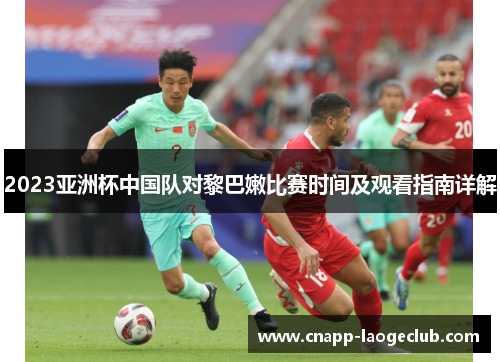 2023亚洲杯中国队对黎巴嫩比赛时间及观看指南详解 2023亚洲杯中国队对黎巴嫩比赛时间及观看指南详解
