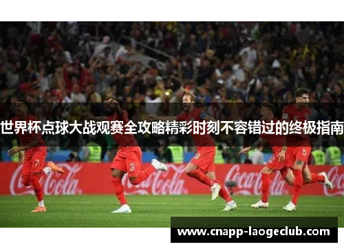 世界杯点球大战观赛全攻略精彩时刻不容错过的终极指南 世界杯点球大战观赛全攻略精彩时刻不容错过的终极指南