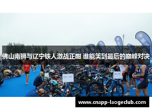 佛山南狮与辽宁铁人激战正酣 谁能笑到最后的巅峰对决 佛山南狮与辽宁铁人激战正酣 谁能笑到最后的巅峰对决