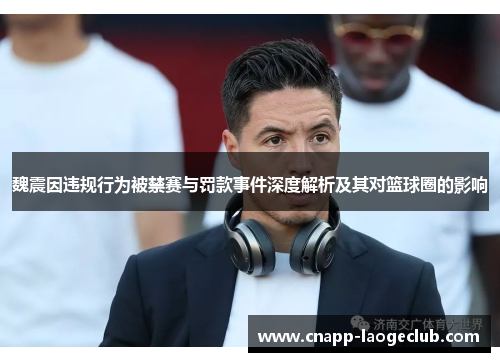 魏震因违规行为被禁赛与罚款事件深度解析及其对篮球圈的影响