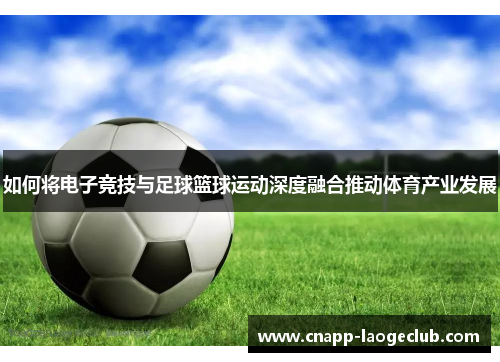 如何将电子竞技与足球篮球运动深度融合推动体育产业发展