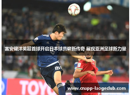 富安健洋英超首球开启日本球员崭新传奇 展现亚洲足球新力量 富安健洋英超首球开启日本球员崭新传奇 展现亚洲足球新力量
