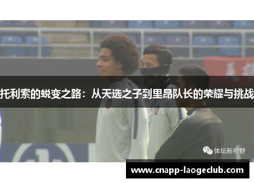 托利索的蜕变之路:从天选之子到里昂队长的荣耀与挑战 托利索的蜕变之路:从天选之子到里昂队长的荣耀与挑战