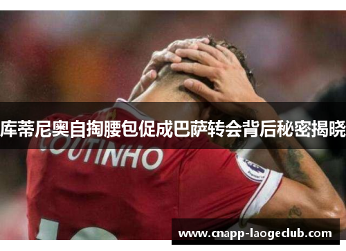 库蒂尼奥自掏腰包促成巴萨转会背后秘密揭晓 库蒂尼奥自掏腰包促成巴萨转会背后秘密揭晓