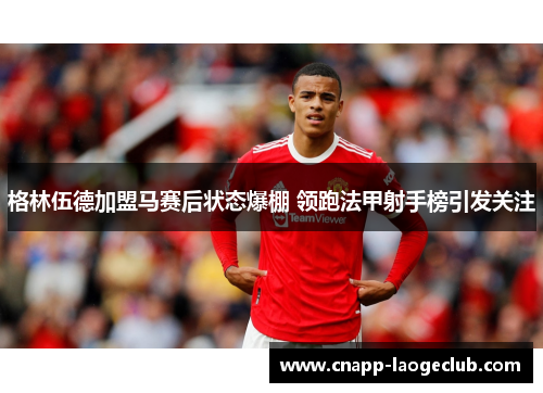 格林伍德加盟马赛后状态爆棚 领跑法甲射手榜引发关注