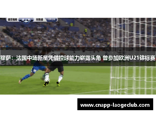穆萨：法国中场新星凭借控球能力崭露头角 曾参加欧洲U21锦标赛
