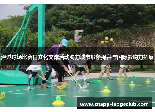通过球场比赛日文化交流活动助力城市形象提升与国际影响力拓展 通过球场比赛日文化交流活动助力城市形象提升与国际影响力拓展